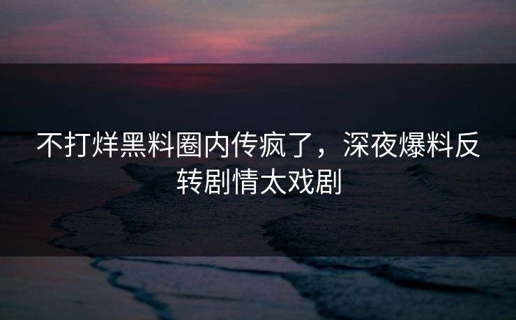 不打烊黑料圈内传疯了，深夜爆料反转剧情太戏剧