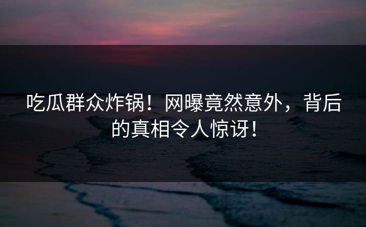 吃瓜群众炸锅！网曝竟然意外，背后的真相令人惊讶！
