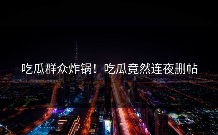 吃瓜群众炸锅！吃瓜竟然连夜删帖