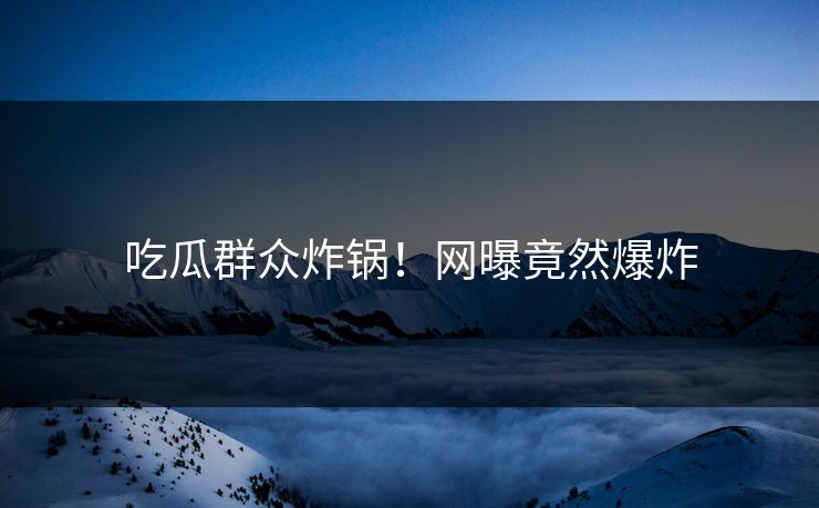吃瓜群众炸锅！网曝竟然爆炸