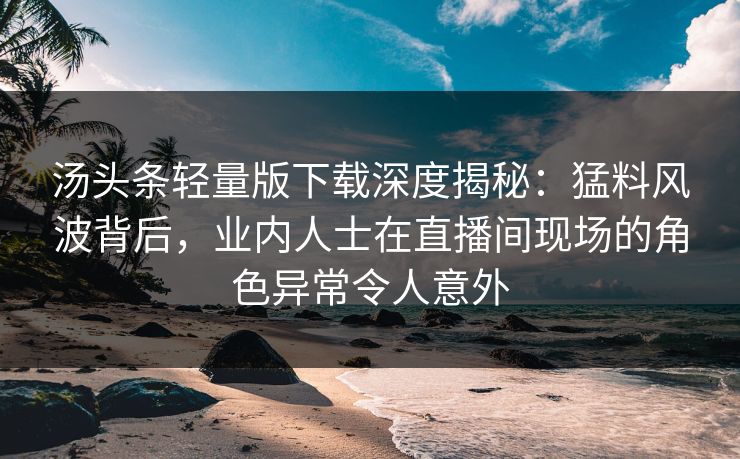 汤头条轻量版下载深度揭秘：猛料风波背后，业内人士在直播间现场的角色异常令人意外