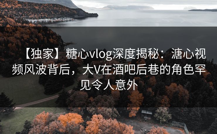 【独家】糖心vlog深度揭秘：溏心视频风波背后，大V在酒吧后巷的角色罕见令人意外
