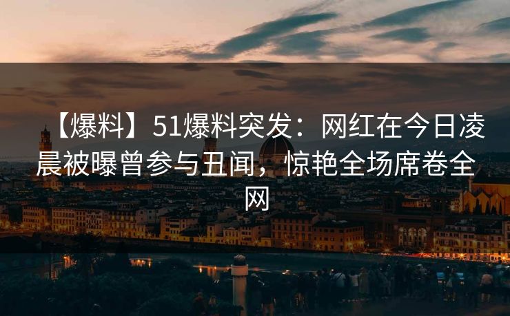 【爆料】51爆料突发：网红在今日凌晨被曝曾参与丑闻，惊艳全场席卷全网
