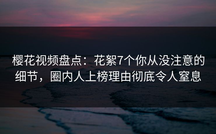 樱花视频盘点：花絮7个你从没注意的细节，圈内人上榜理由彻底令人窒息