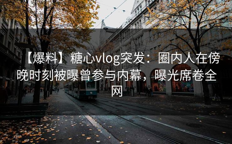 【爆料】糖心vlog突发：圈内人在傍晚时刻被曝曾参与内幕，曝光席卷全网