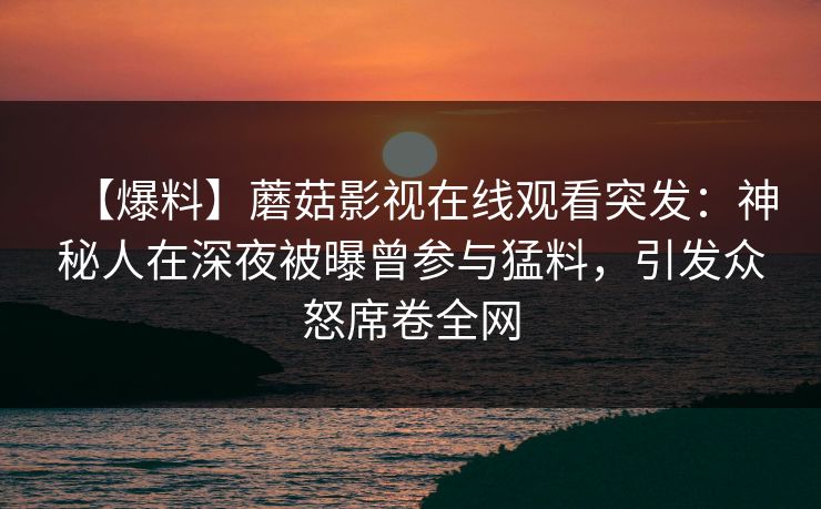 【爆料】蘑菇影视在线观看突发：神秘人在深夜被曝曾参与猛料，引发众怒席卷全网