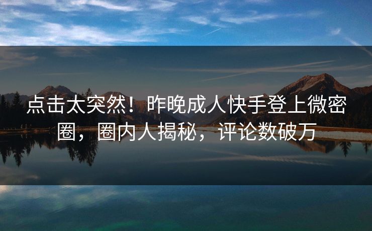 点击太突然！昨晚成人快手登上微密圈，圈内人揭秘，评论数破万