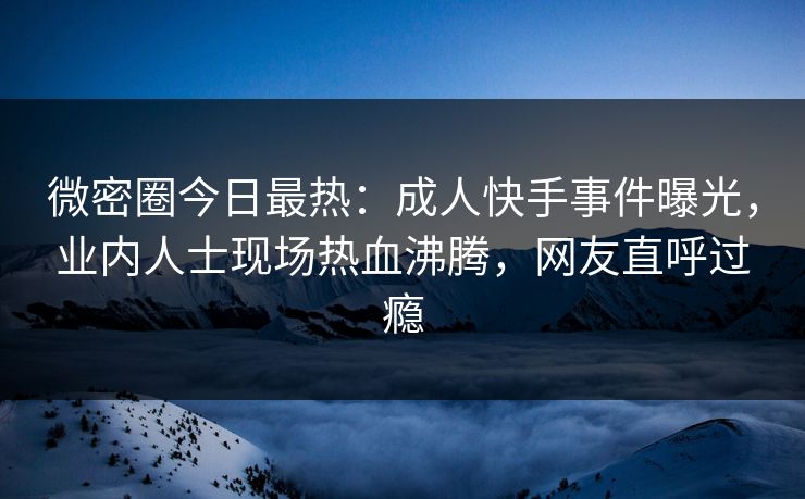 微密圈今日最热：成人快手事件曝光，业内人士现场热血沸腾，网友直呼过瘾