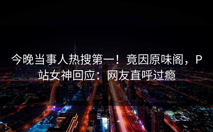 今晚当事人热搜第一！竟因原味阁，P站女神回应：网友直呼过瘾