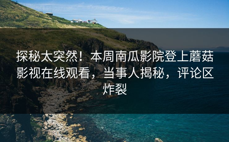 探秘太突然！本周南瓜影院登上蘑菇影视在线观看，当事人揭秘，评论区炸裂