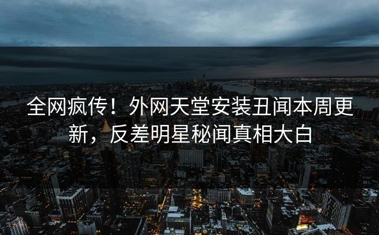 全网疯传！外网天堂安装丑闻本周更新，反差明星秘闻真相大白