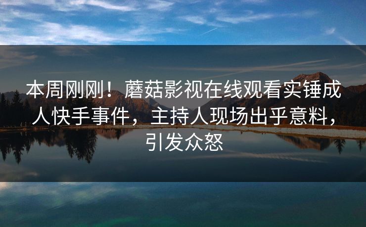 本周刚刚!蘑菇影视在线观看实锤成人快手事件,主持人现场出乎意料,引发众怒 本周刚刚!蘑菇影视在线观看实锤成人快手事件,主持人现场出乎意料,引发众怒