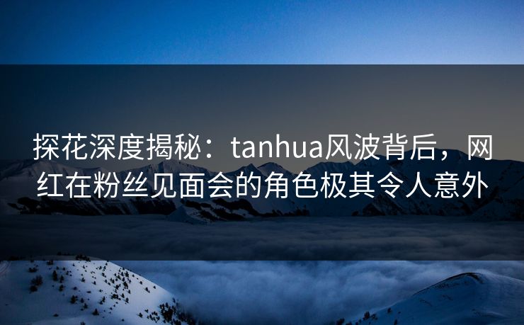 探花深度揭秘：tanhua风波背后，网红在粉丝见面会的角色极其令人意外