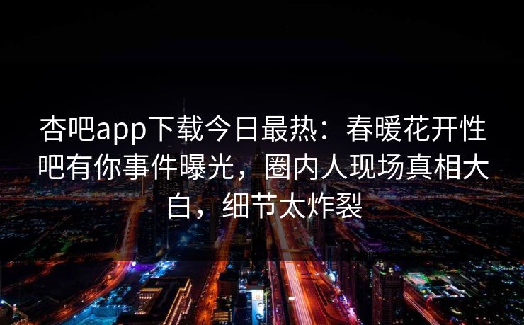 杏吧app下载今日最热：春暖花开性吧有你事件曝光，圈内人现场真相大白，细节太炸裂