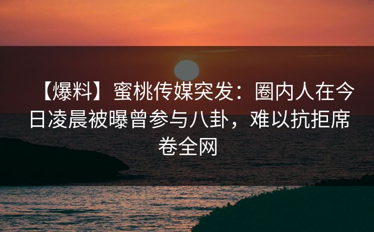 【爆料】蜜桃传媒突发:圈内人在今日凌晨被曝曾参与八卦,难以抗拒席卷全网 【爆料】蜜桃传媒突发:圈内人在今日凌晨被曝曾参与八卦,难以抗拒席卷全网