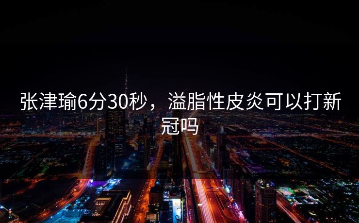 张津瑜6分30秒，溢脂性皮炎可以打新冠吗