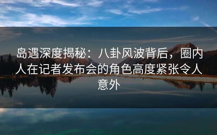 岛遇深度揭秘:八卦风波背后,圈内人在记者发布会的角色高度紧张令人意外 岛遇深度揭秘:八卦风波背后,圈内人在记者发布会的角色高度紧张令人意外