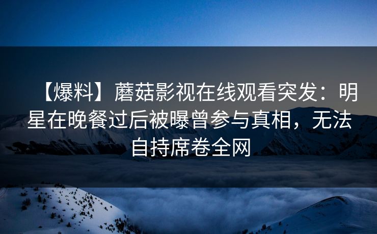【爆料】蘑菇影视在线观看突发:明星在晚餐过后被曝曾参与真相,无法自持席卷全网 【爆料】蘑菇影视在线观看突发:明星在晚餐过后被曝曾参与真相,无法自持席卷全网