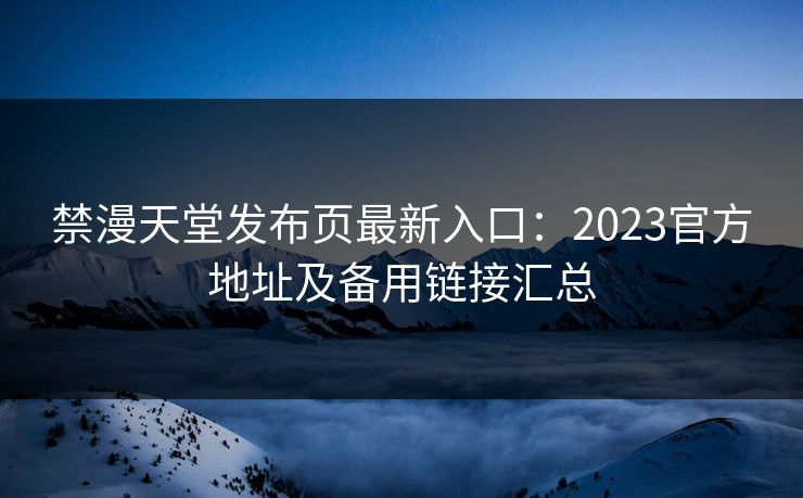 禁漫天堂发布页最新入口:2023官方地址及备用链接汇总 禁漫天堂发布页最新入口:2023官方地址及备用链接汇总