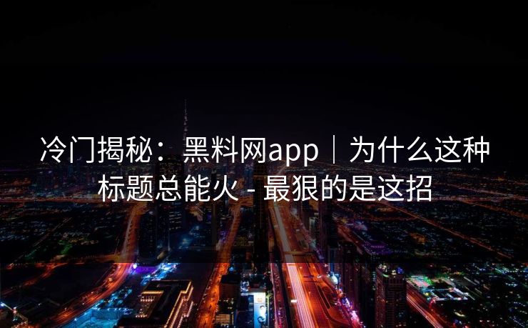 冷门揭秘：黑料网app｜为什么这种标题总能火 - 最狠的是这招