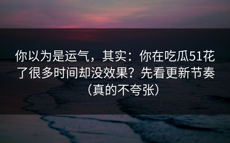 你以为是运气,其实:你在吃瓜51花了很多时间却没效果?先看更新节奏(真的不夸张) 你以为是运气,其实:你在吃瓜51花了很多时间却没效果?先看更新节奏(真的不夸张)