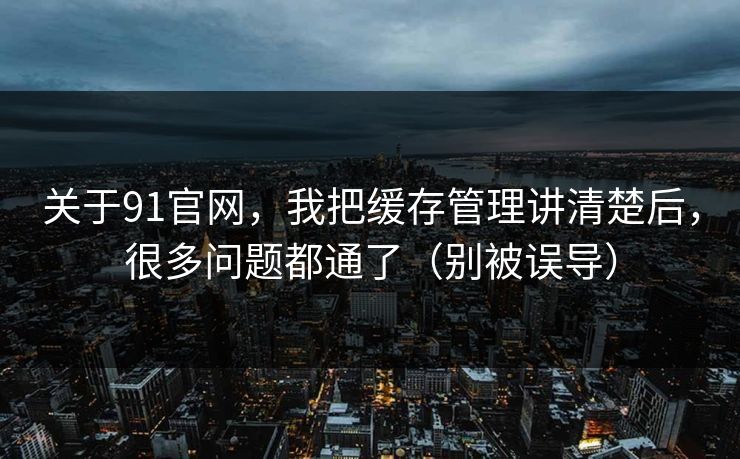 关于91官网，我把缓存管理讲清楚后，很多问题都通了（别被误导）