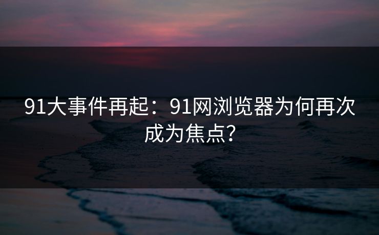 91大事件再起：91网浏览器为何再次成为焦点？